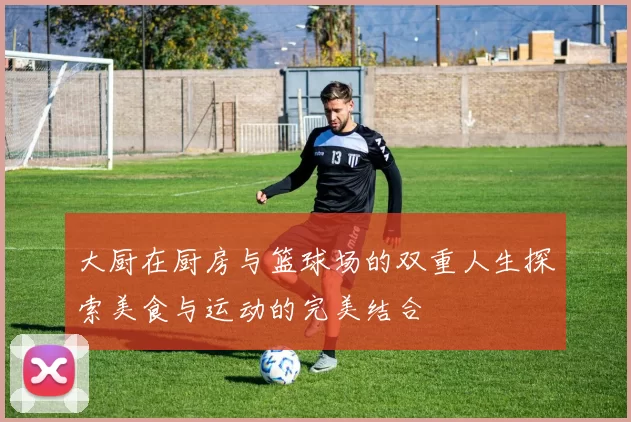 大厨在厨房与篮球场的双重人生探索美食与运动的完美结合