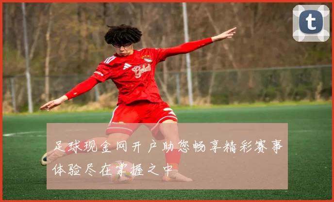 足球现金网开户助您畅享精彩赛事体验尽在掌握之中