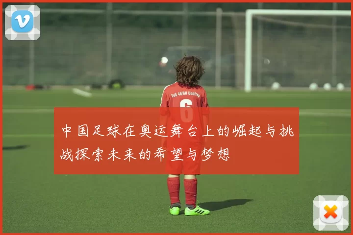 中国足球在奥运舞台上的崛起与挑战探索未来的希望与梦想