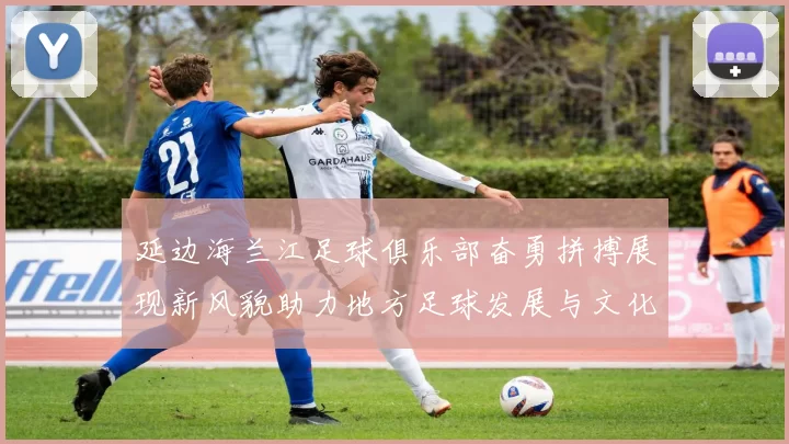 延边海兰江足球俱乐部奋勇拼搏展现新风貌助力地方足球发展与文化传承