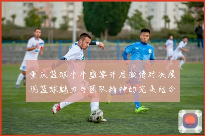 重庆篮球牛牛盛宴开启激情对决展现篮球魅力与团队精神的完美结合