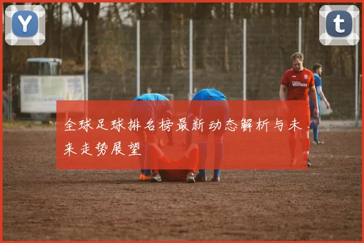 全球足球排名榜最新动态解析与未来走势展望
